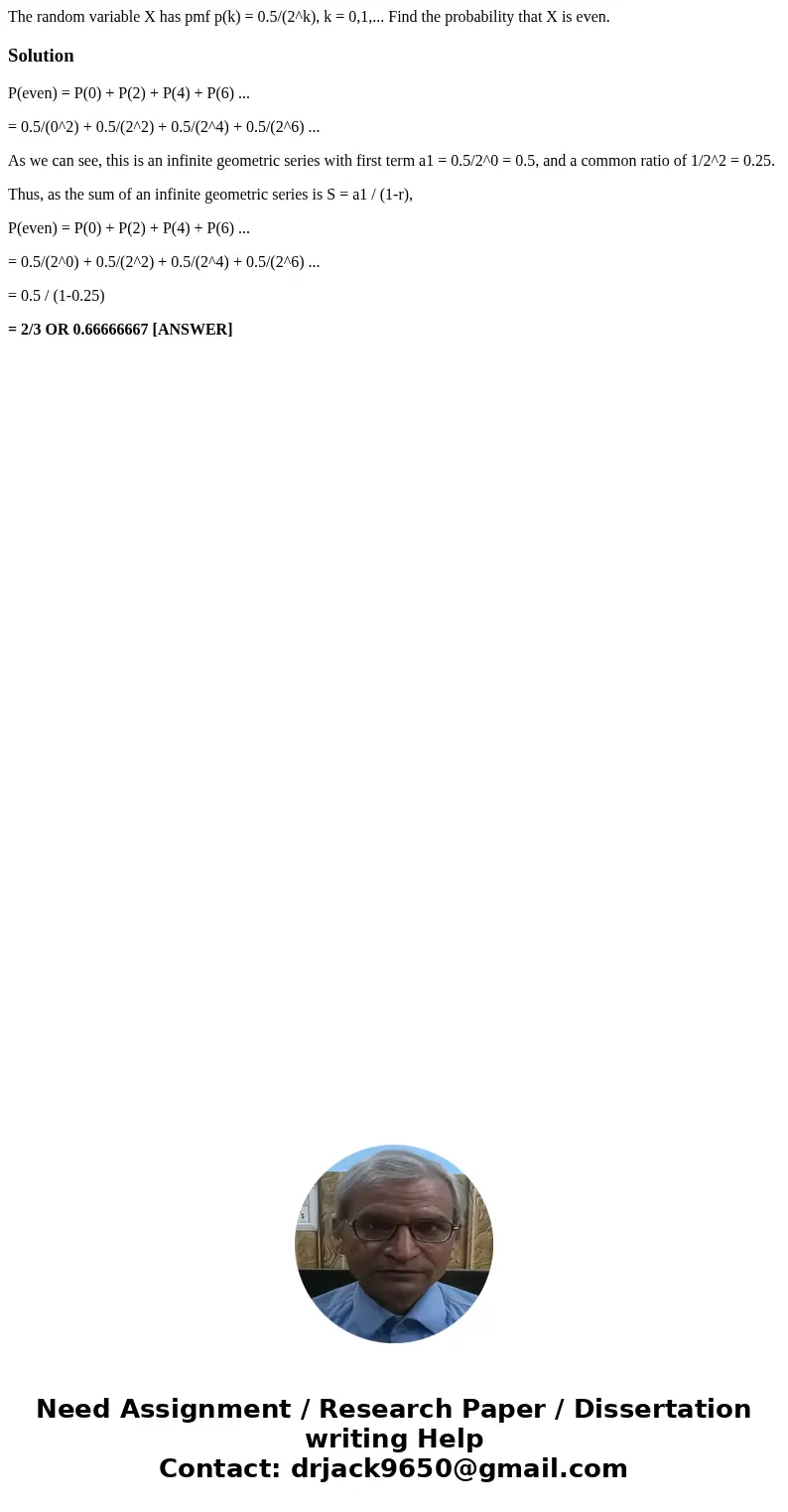 The random variable X has pmf p(k) = 0.5/(2^k), k = 0,1,... Find the probability that X is even.SolutionP(even) = P(0) + P(2) + P(4) + P(6) ... = 0.5/(0^2) + 0. The random variable X has pmf p(k) = 0.5/(2^k), k = 0,1,... Find the probability that X is even.SolutionP(even) = P(0) + P(2) + P(4) + P(6) ... = 0.5/(0^2) + 0.