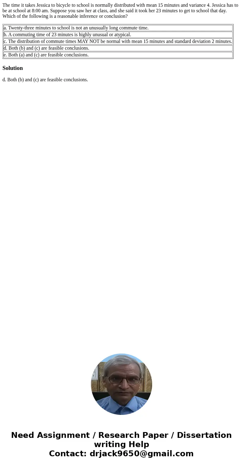 The time it takes Jessica to bicycle to school is normally distributed with mean 15 minutes and variance 4. Jessica has to be at school at 8:00 am. Suppose you The time it takes Jessica to bicycle to school is normally distributed with mean 15 minutes and variance 4. Jessica has to be at school at 8:00 am. Suppose you