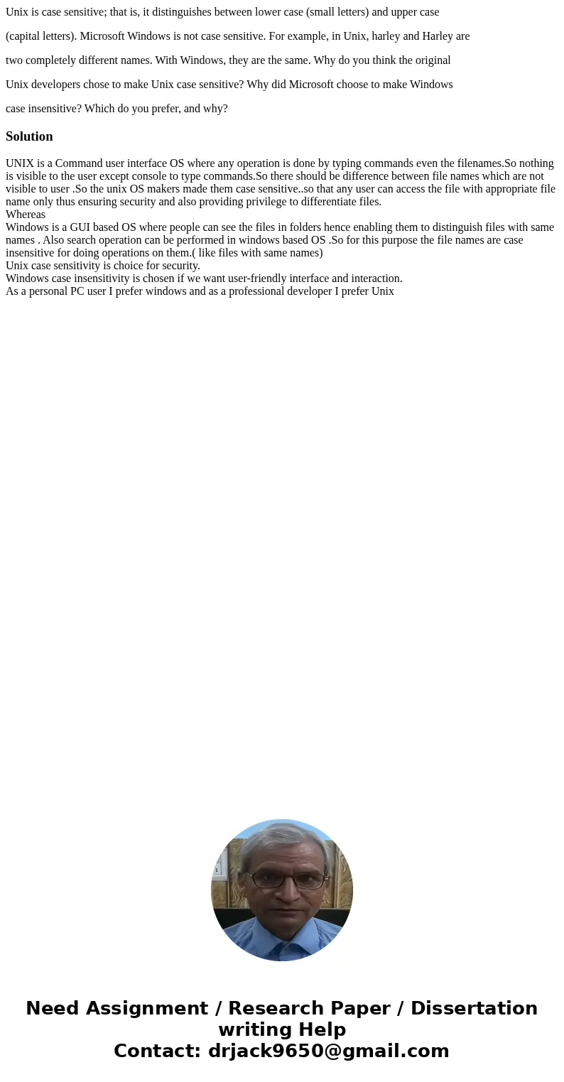Unix is case sensitive; that is, it distinguishes between lower case (small letters) and upper case (capital letters). Microsoft Windows is not case sensitive.  Unix is case sensitive; that is, it distinguishes between lower case (small letters) and upper case (capital letters). Microsoft Windows is not case sensitive.