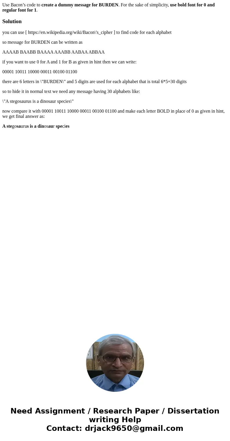 Use Bacon’s code to create a dummy message for BURDEN. For the sake of simplicity, use bold font for 0 and regular font for 1.Solutionyou can use [ https://en.w Use Bacon’s code to create a dummy message for BURDEN. For the sake of simplicity, use bold font for 0 and regular font for 1.Solutionyou can use [ https://en.w