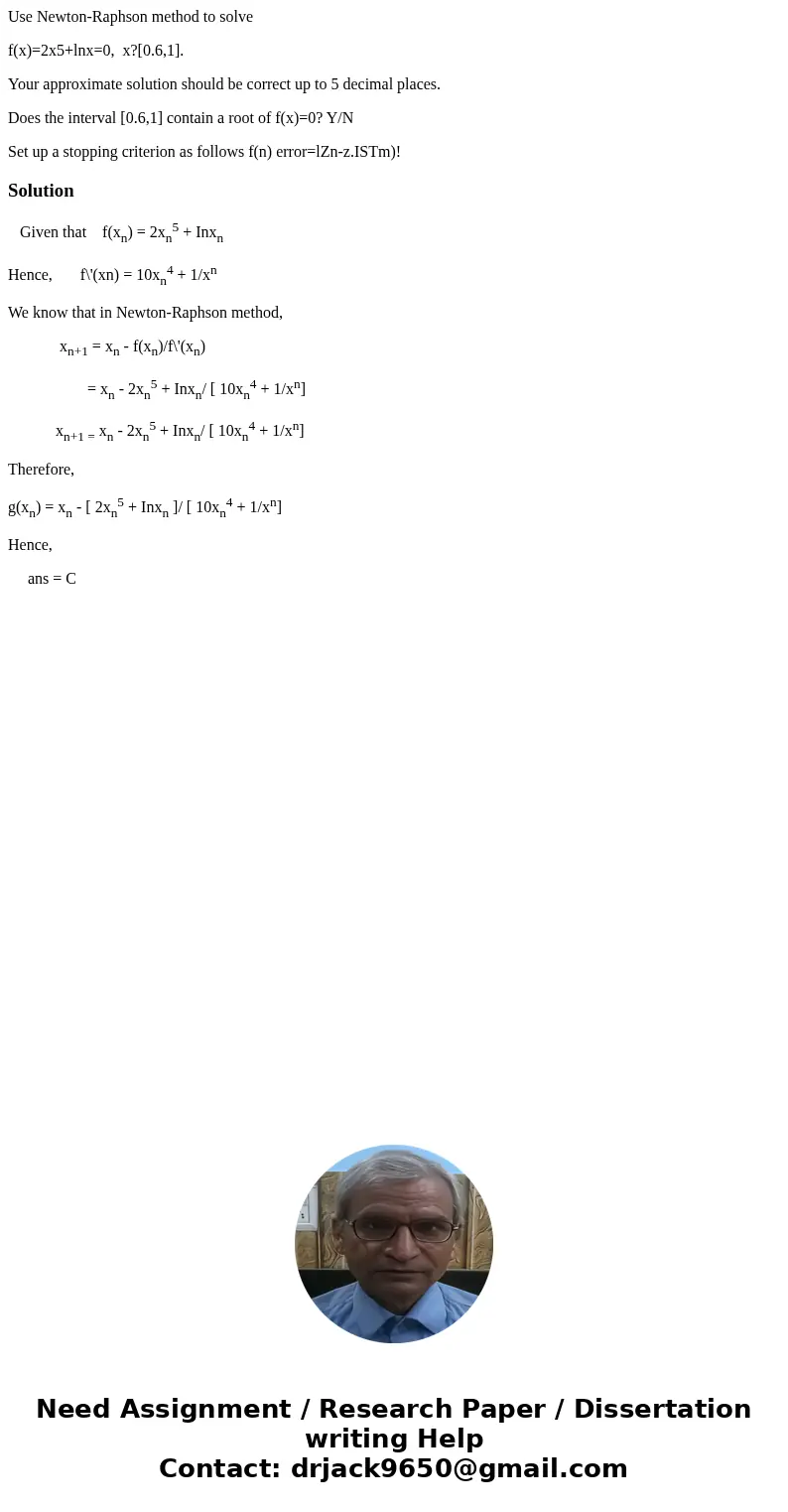Use Newton-Raphson method to solve f(x)=2x5+lnx=0, x?[0.6,1]. Your approximate solution should be correct up to 5 decimal places. Does the interval [0.6,1] cont