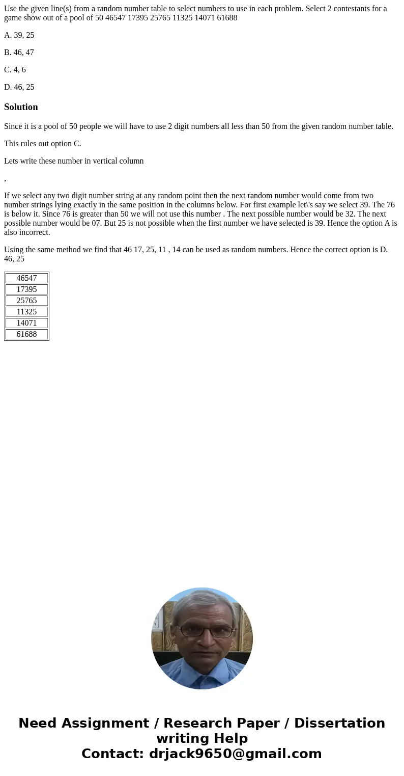 Use the given line(s) from a random number table to select numbers to use in each problem. Select 2 contestants for a game show out of a pool of 50 46547 17395  Use the given line(s) from a random number table to select numbers to use in each problem. Select 2 contestants for a game show out of a pool of 50 46547 17395