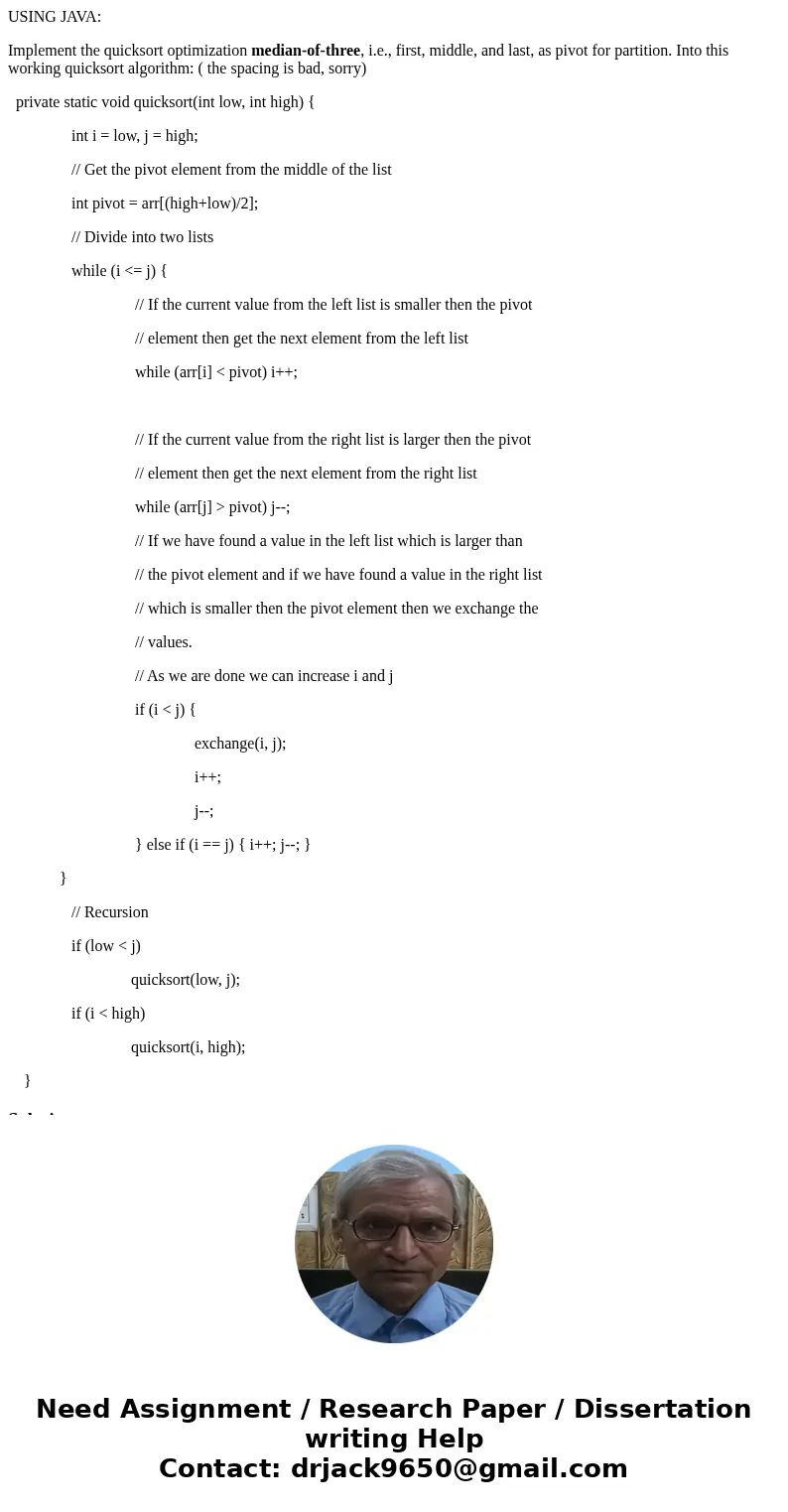 USING JAVA: Implement the quicksort optimization median-of-three, i.e., first, middle, and last, as pivot for partition. Into this working quicksort algorithm:  USING JAVA: Implement the quicksort optimization median-of-three, i.e., first, middle, and last, as pivot for partition. Into this working quicksort algorithm: