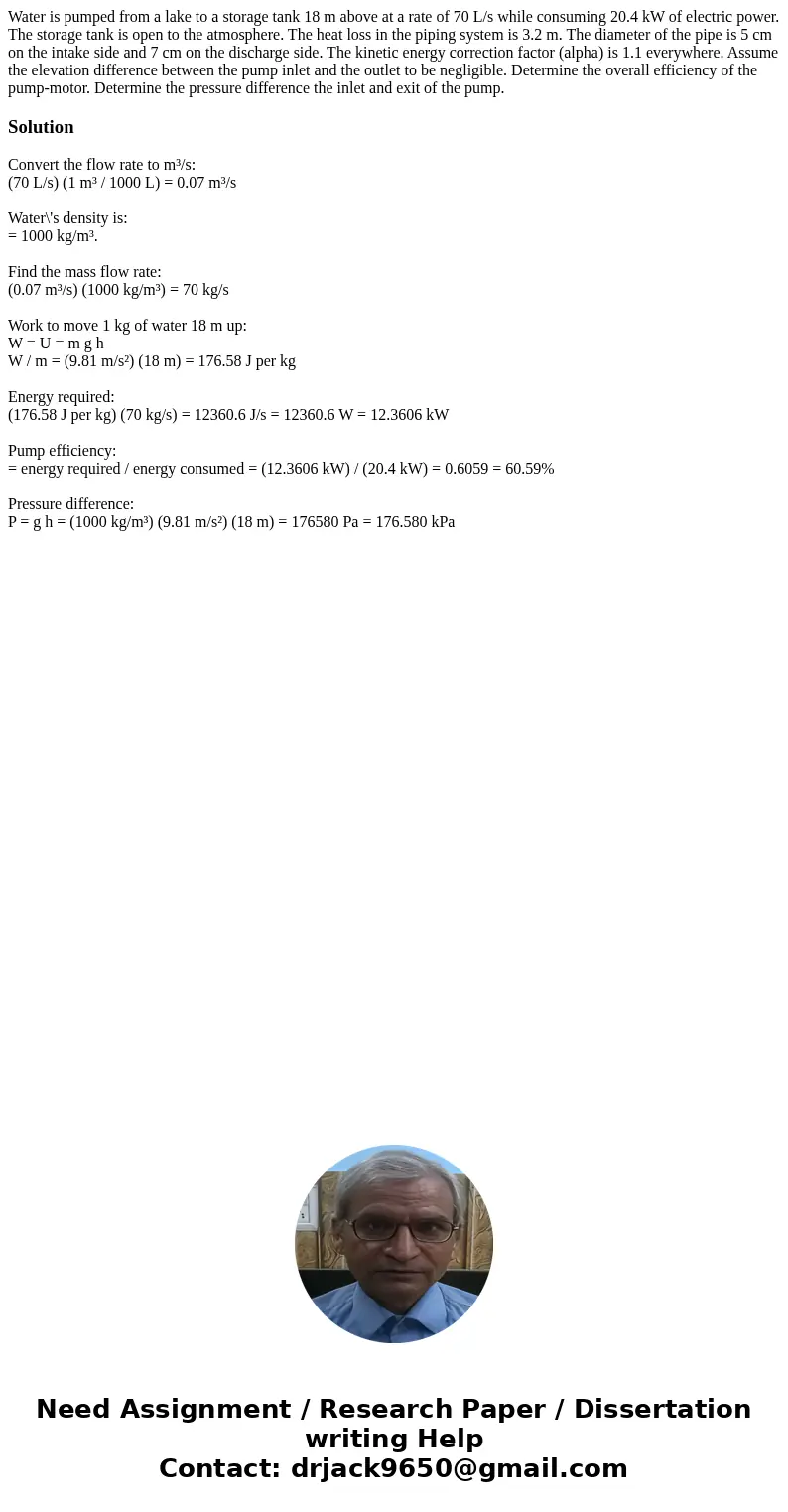  Water is pumped from a lake to a storage tank 18 m above at a rate of 70 L/s while consuming 20.4 kW of electric power. The storage tank is open to the atmosph