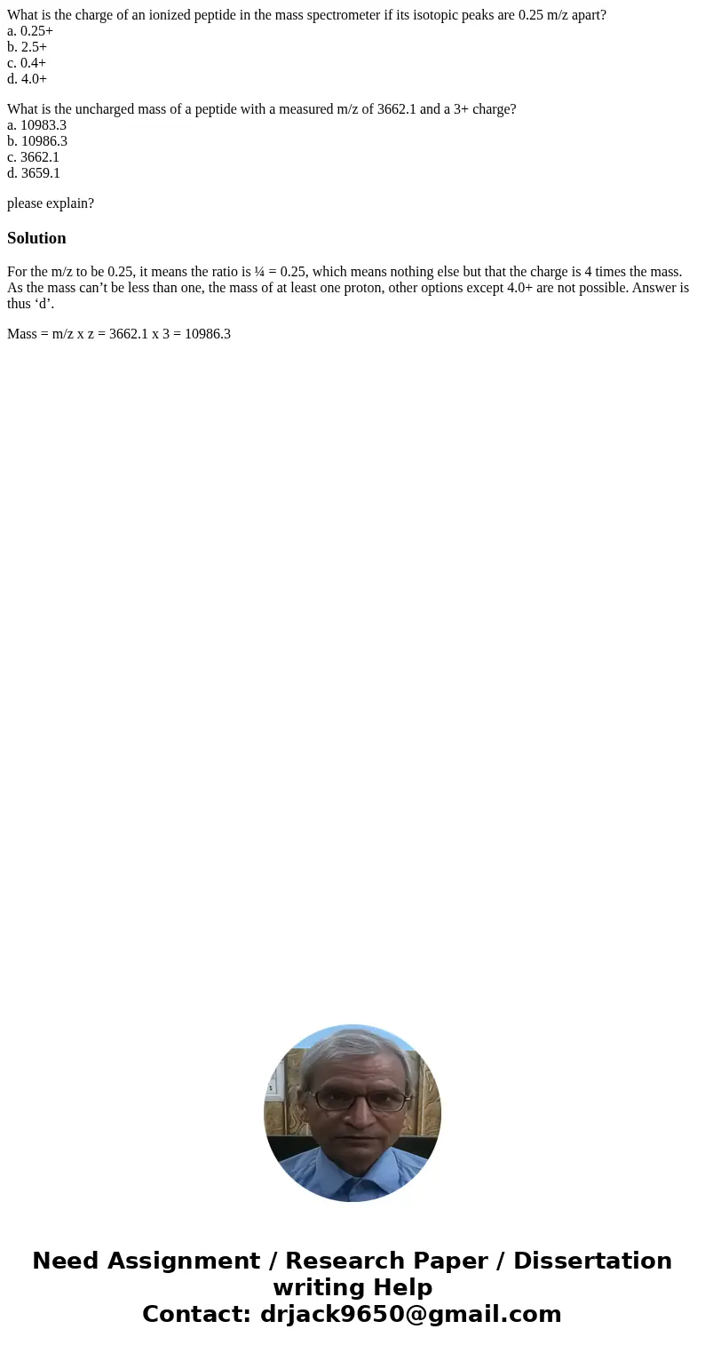 What is the charge of an ionized peptide in the mass spectrometer if its isotopic peaks are 0.25 m/z apart? a. 0.25+ b. 2.5+ c. 0.4+ d. 4.0+ What is the uncharg What is the charge of an ionized peptide in the mass spectrometer if its isotopic peaks are 0.25 m/z apart? a. 0.25+ b. 2.5+ c. 0.4+ d. 4.0+ What is the uncharg