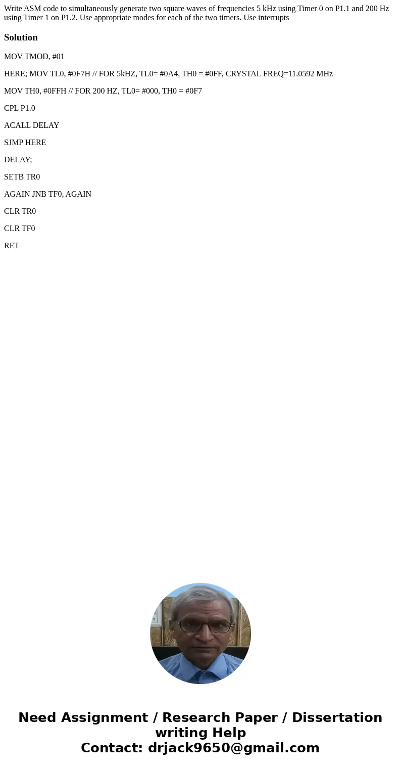 Write ASM code to simultaneously generate two square waves of frequencies 5 kHz using Timer 0 on P1.1 and 200 Hz using Timer 1 on P1.2. Use appropriate modes fo Write ASM code to simultaneously generate two square waves of frequencies 5 kHz using Timer 0 on P1.1 and 200 Hz using Timer 1 on P1.2. Use appropriate modes fo