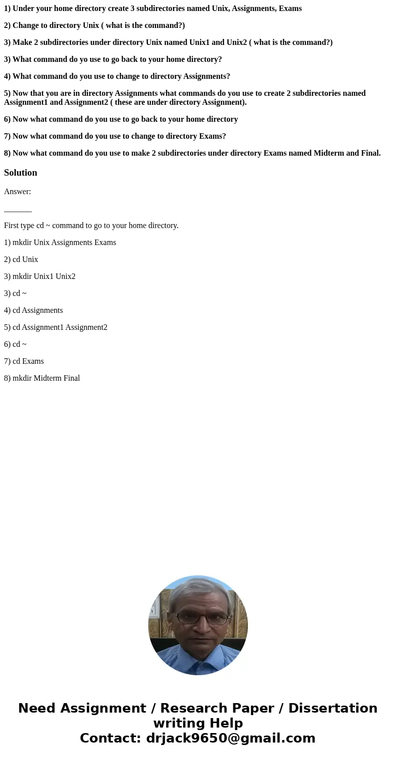 1) Under your home directory create 3 subdirectories named Unix, Assignments, Exams 2) Change to directory Unix ( what is the command?) 3) Make 2 subdirectories 1) Under your home directory create 3 subdirectories named Unix, Assignments, Exams 2) Change to directory Unix ( what is the command?) 3) Make 2 subdirectories