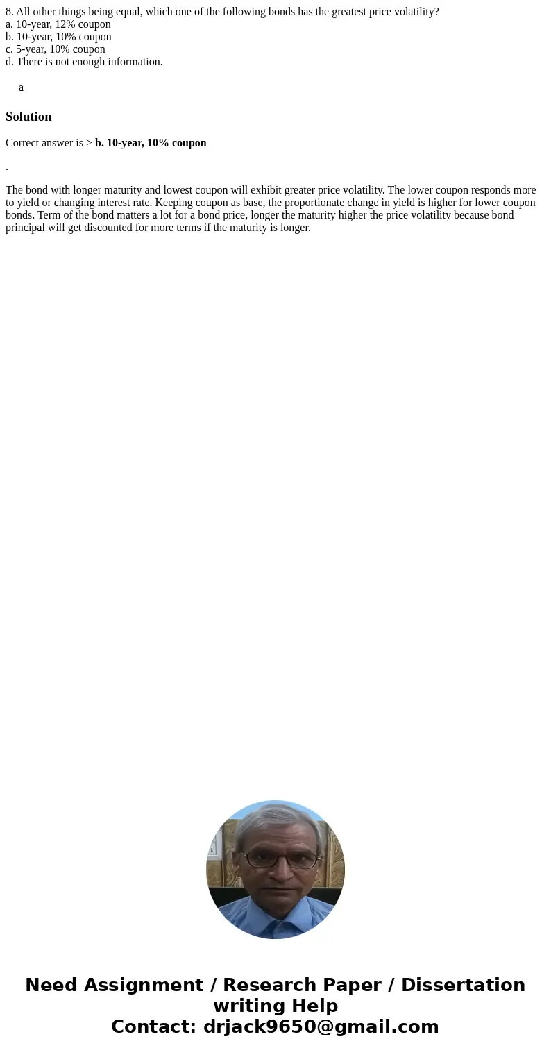 8. All other things being equal, which one of the following bonds has the greatest price volatility? a. 10-year, 12% coupon b. 10-year, 10% coupon c. 5-year, 10 8. All other things being equal, which one of the following bonds has the greatest price volatility? a. 10-year, 12% coupon b. 10-year, 10% coupon c. 5-year, 10