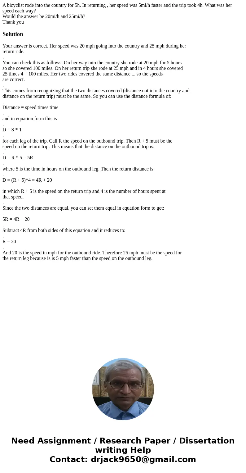 A bicyclist rode into the country for 5h. In returning , her speed was 5mi/h faster and the trip took 4h. What was her speed each way? Would the answer be 20mi/ A bicyclist rode into the country for 5h. In returning , her speed was 5mi/h faster and the trip took 4h. What was her speed each way? Would the answer be 20mi/
