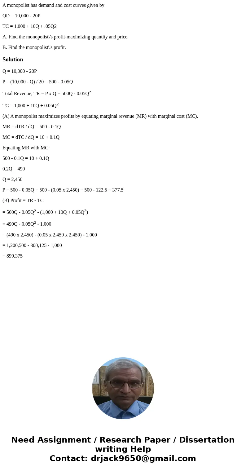A monopolist has demand and cost curves given by: QD = 10,000 - 20P TC = 1,000 + 10Q + .05Q2 A. Find the monopolist\'s profit-maximizing quantity and price. B. 