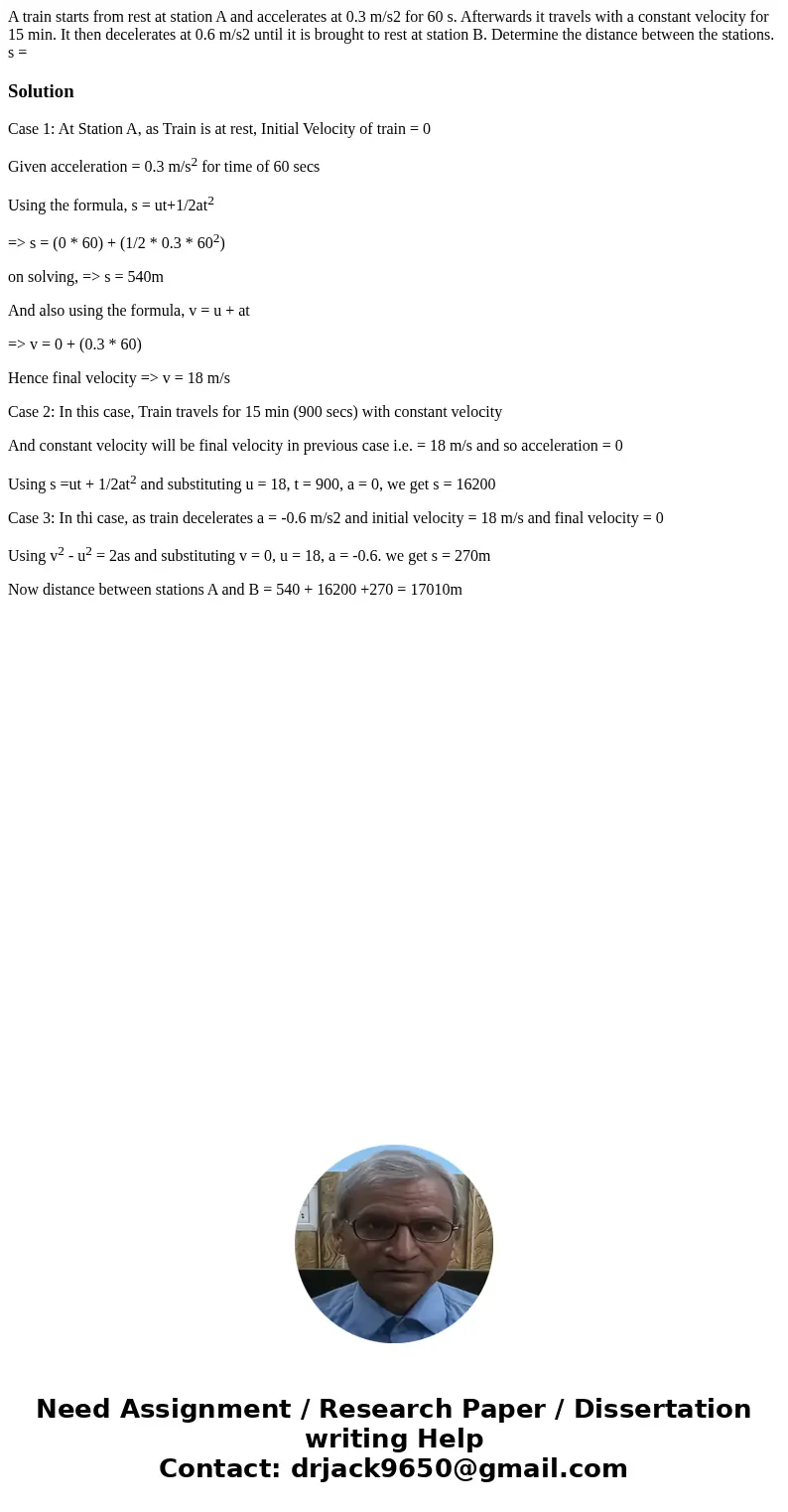 A train starts from rest at station A and accelerates at 0.3 m/s2 for 60 s. Afterwards it travels with a constant velocity for 15 min. It then decelerates at 0.