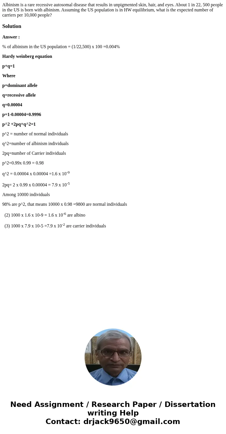 Albinism is a rare recessive autosomal disease that results in unpigmented skin, hair, and eyes. About 1 in 22, 500 people in the US is born with albinism. Ass  Albinism is a rare recessive autosomal disease that results in unpigmented skin, hair, and eyes. About 1 in 22, 500 people in the US is born with albinism. Ass