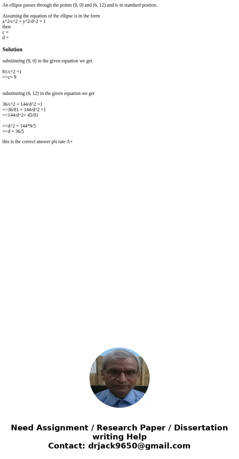 An ellipse passes through the points (9, 0) and (6, 12) and is in standard postion. Assuming the equation of the ellipse is in the form x^2/c^2 + y^2/d^2 = 1 th An ellipse passes through the points (9, 0) and (6, 12) and is in standard postion. Assuming the equation of the ellipse is in the form x^2/c^2 + y^2/d^2 = 1 th