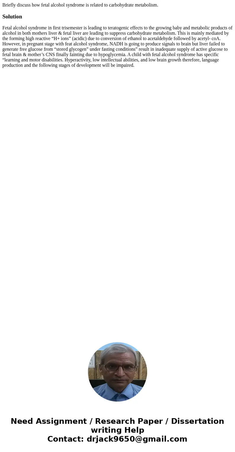 Briefly discuss how fetal alcohol syndrome is related to carbohydrate metabolism.SolutionFetal alcohol syndrome in first trisemester is leading to teratogenic   Briefly discuss how fetal alcohol syndrome is related to carbohydrate metabolism.SolutionFetal alcohol syndrome in first trisemester is leading to teratogenic