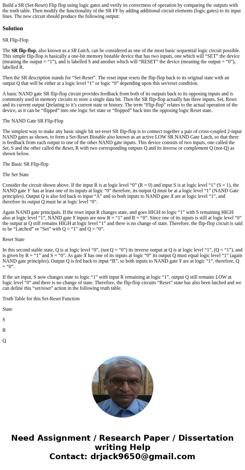 Build a SR (Set-Reset) Flip flop using logic gates and verify its correctness of operation by comparing the outputs with the truth table. Then modify the funct  Build a SR (Set-Reset) Flip flop using logic gates and verify its correctness of operation by comparing the outputs with the truth table. Then modify the funct