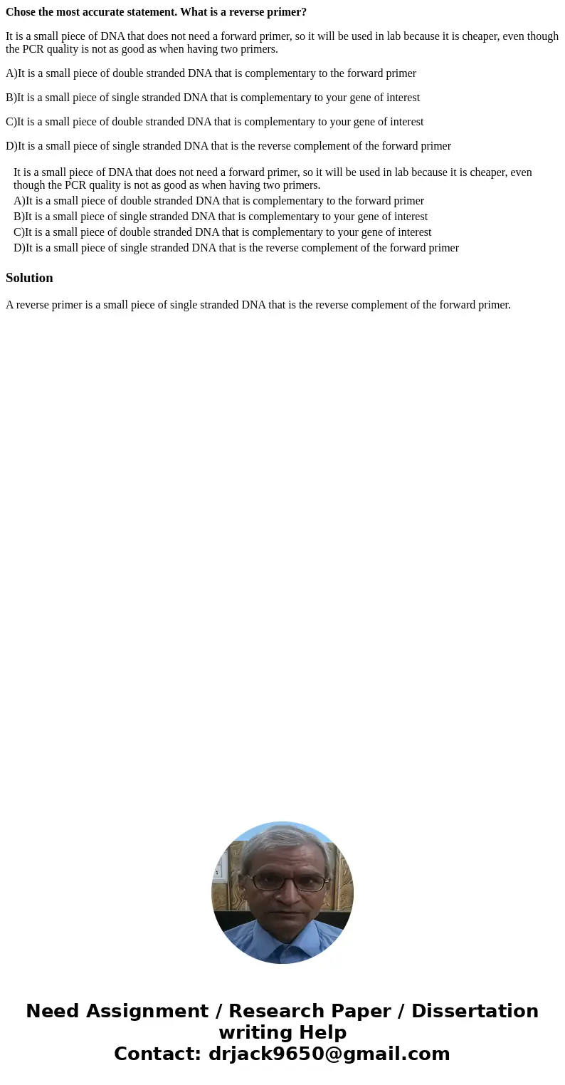 Chose the most accurate statement. What is a reverse primer? It is a small piece of DNA that does not need a forward primer, so it will be used in lab because i Chose the most accurate statement. What is a reverse primer? It is a small piece of DNA that does not need a forward primer, so it will be used in lab because i