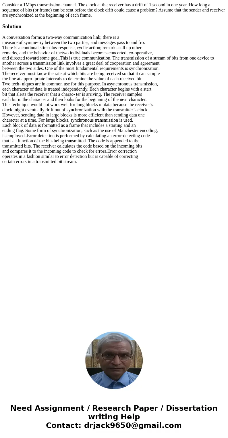 Consider a 1Mbps transmission channel. The clock at the receiver has a drift of 1 second in one year. How long a sequence of bits (or frame) can be sent before  Consider a 1Mbps transmission channel. The clock at the receiver has a drift of 1 second in one year. How long a sequence of bits (or frame) can be sent before