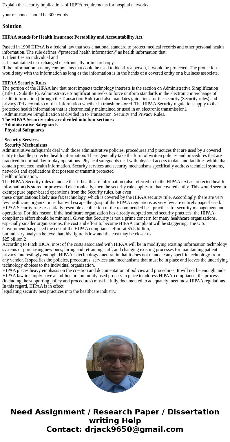 Explain the security implications of HIPPA requirements for hospital networks. your responce should be 300 wordsSolutionHIPAA stands for Health Insurance Portab Explain the security implications of HIPPA requirements for hospital networks. your responce should be 300 wordsSolutionHIPAA stands for Health Insurance Portab