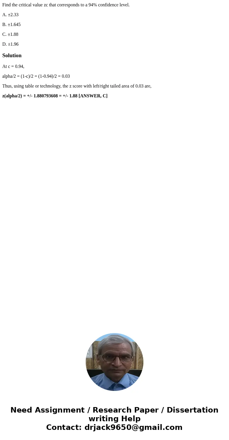 Find the critical value zc that corresponds to a 94% confidence level. A. ±2.33 B. ±1.645 C. ±1.88 D. ±1.96SolutionAt c = 0.94, alpha/2 = (1-c)/2 = (1-0.94)/2 = Find the critical value zc that corresponds to a 94% confidence level. A. ±2.33 B. ±1.645 C. ±1.88 D. ±1.96SolutionAt c = 0.94, alpha/2 = (1-c)/2 = (1-0.94)/2 =