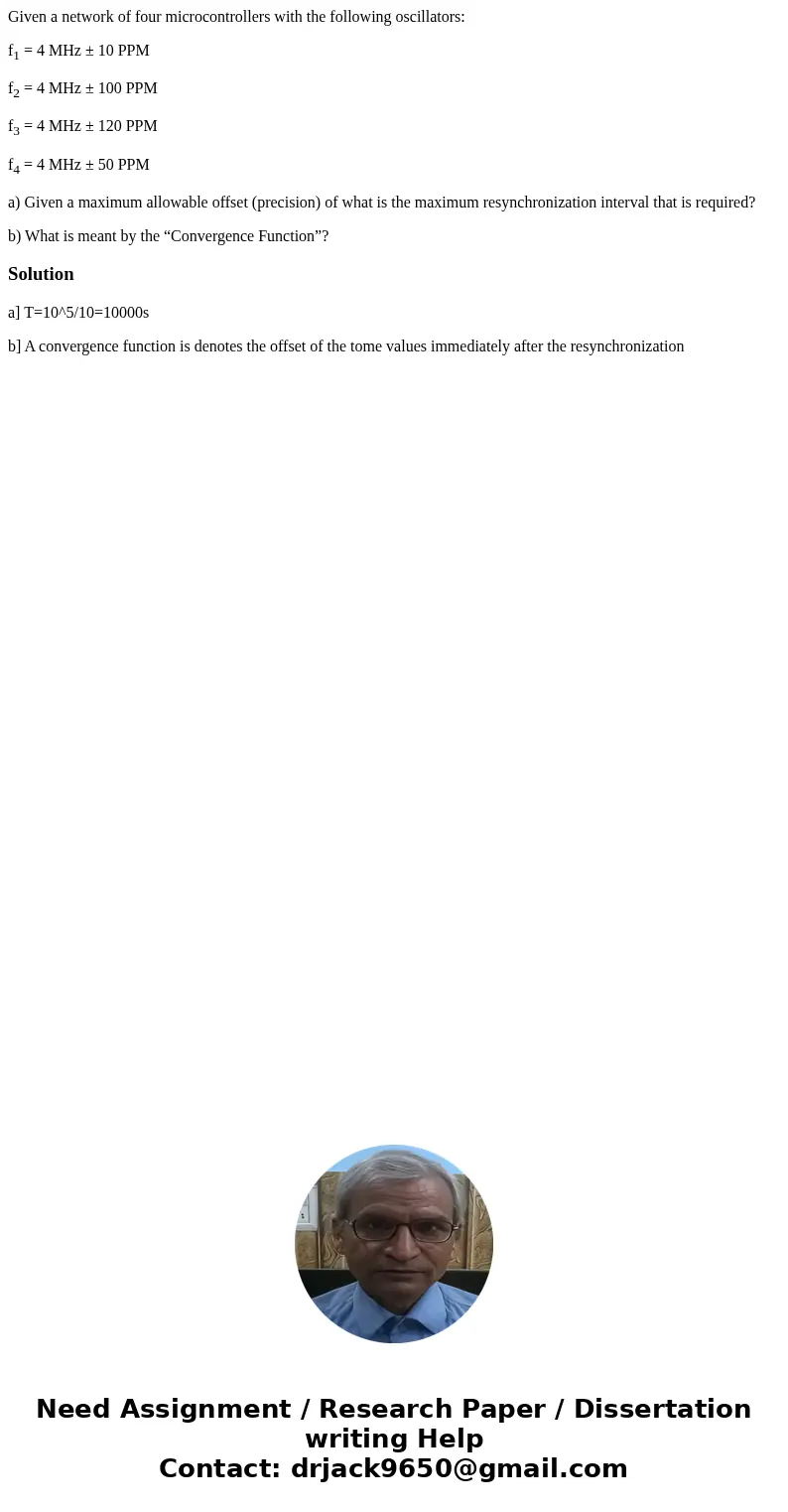 Given a network of four microcontrollers with the following oscillators: f1 = 4 MHz ± 10 PPM f2 = 4 MHz ± 100 PPM f3 = 4 MHz ± 120 PPM f4 = 4 MHz ± 50 PPM a) Gi Given a network of four microcontrollers with the following oscillators: f1 = 4 MHz ± 10 PPM f2 = 4 MHz ± 100 PPM f3 = 4 MHz ± 120 PPM f4 = 4 MHz ± 50 PPM a) Gi