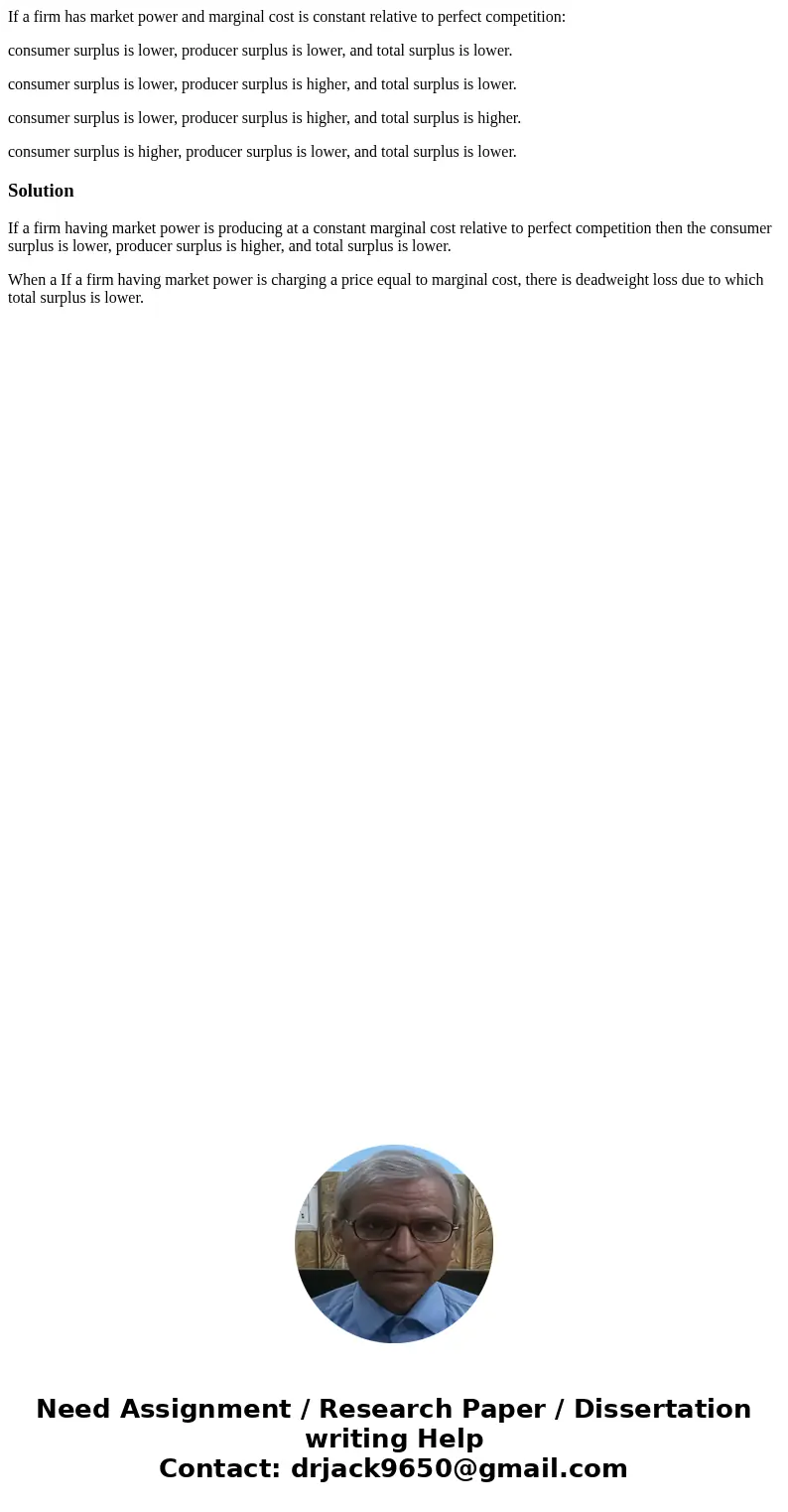 If a firm has market power and marginal cost is constant relative to perfect competition: consumer surplus is lower, producer surplus is lower, and total surplu If a firm has market power and marginal cost is constant relative to perfect competition: consumer surplus is lower, producer surplus is lower, and total surplu