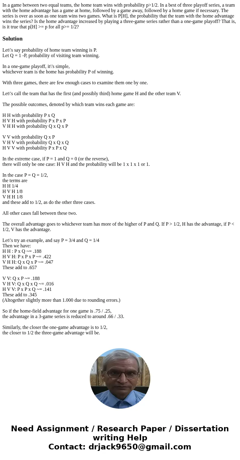 In a game between two equal teams, the home team wins with probability p>1/2. In a best of three playoff series, a team with the home advantage has a game at In a game between two equal teams, the home team wins with probability p>1/2. In a best of three playoff series, a team with the home advantage has a game at