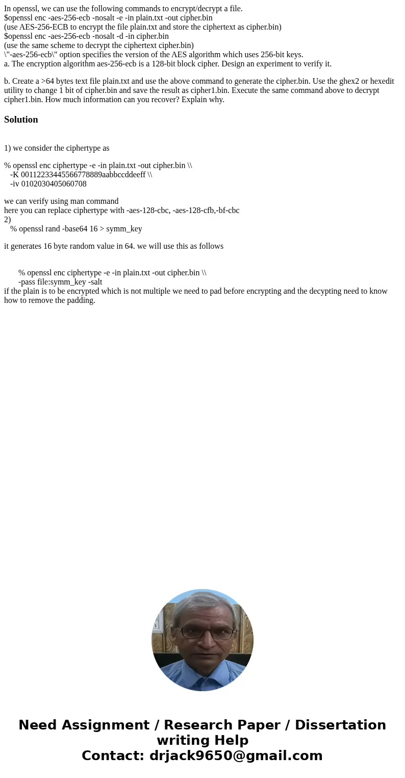 In openssl, we can use the following commands to encrypt/decrypt a file. $openssl enc -aes-256-ecb -nosalt -e -in plain.txt -out cipher.bin (use AES-256-ECB to  In openssl, we can use the following commands to encrypt/decrypt a file. $openssl enc -aes-256-ecb -nosalt -e -in plain.txt -out cipher.bin (use AES-256-ECB to