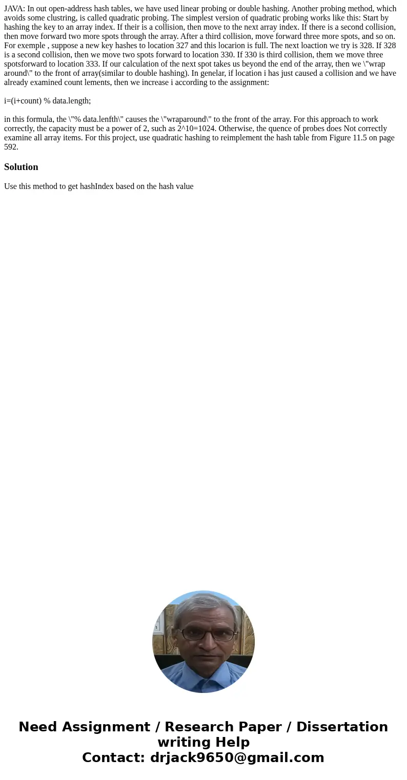 JAVA: In out open-address hash tables, we have used linear probing or double hashing. Another probing method, which avoids some clustring, is called quadratic p JAVA: In out open-address hash tables, we have used linear probing or double hashing. Another probing method, which avoids some clustring, is called quadratic p