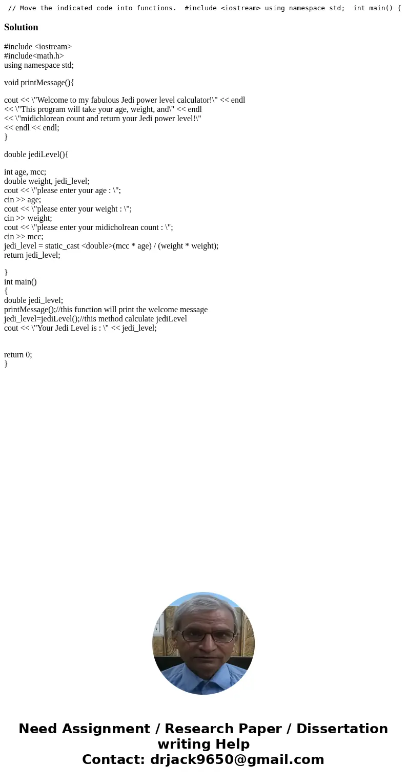 // Move the indicated code into functions. #include <iostream> using namespace std; int main() { double jedi_level; int age; int weight; int mcc; // TODO  // Move the indicated code into functions. #include <iostream> using namespace std; int main() { double jedi_level; int age; int weight; int mcc; // TODO