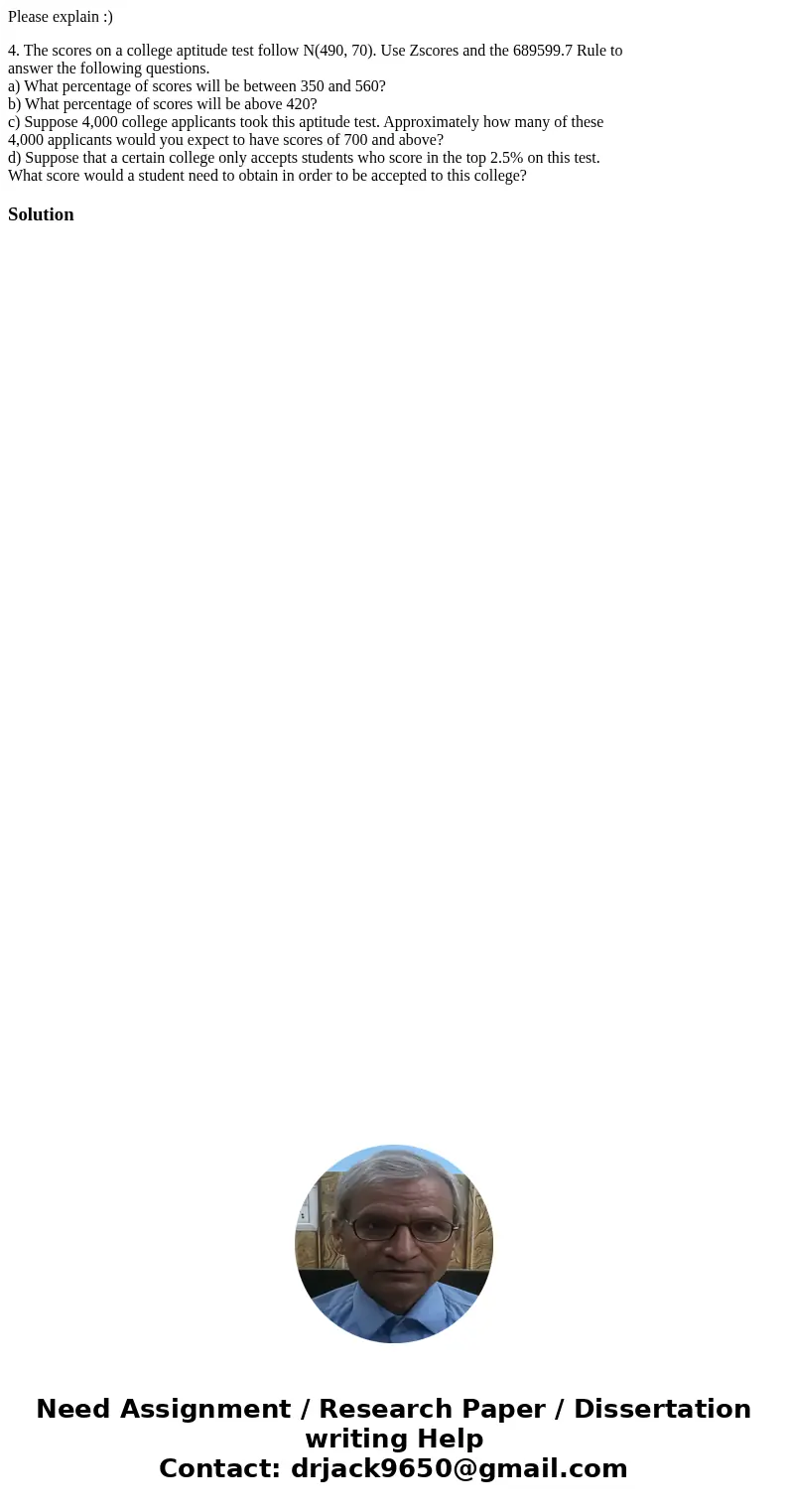 Please explain :) 4. The scores on a college aptitude test follow N(490, 70). Use Zscores and the 689599.7 Rule to answer the following questions. a) What perce Please explain :) 4. The scores on a college aptitude test follow N(490, 70). Use Zscores and the 689599.7 Rule to answer the following questions. a) What perce