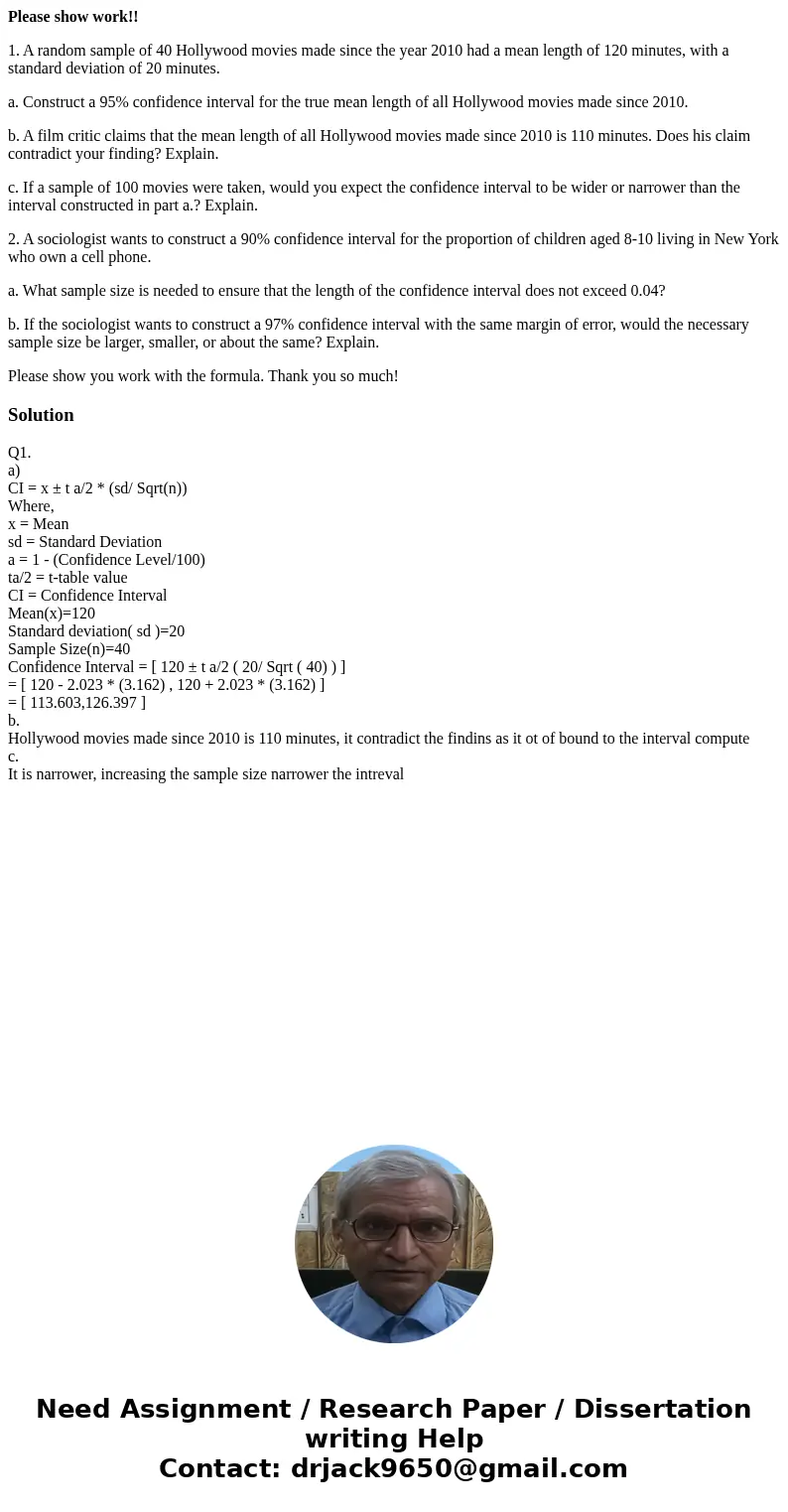 Please show work!! 1. A random sample of 40 Hollywood movies made since the year 2010 had a mean length of 120 minutes, with a standard deviation of 20 minutes. Please show work!! 1. A random sample of 40 Hollywood movies made since the year 2010 had a mean length of 120 minutes, with a standard deviation of 20 minutes.