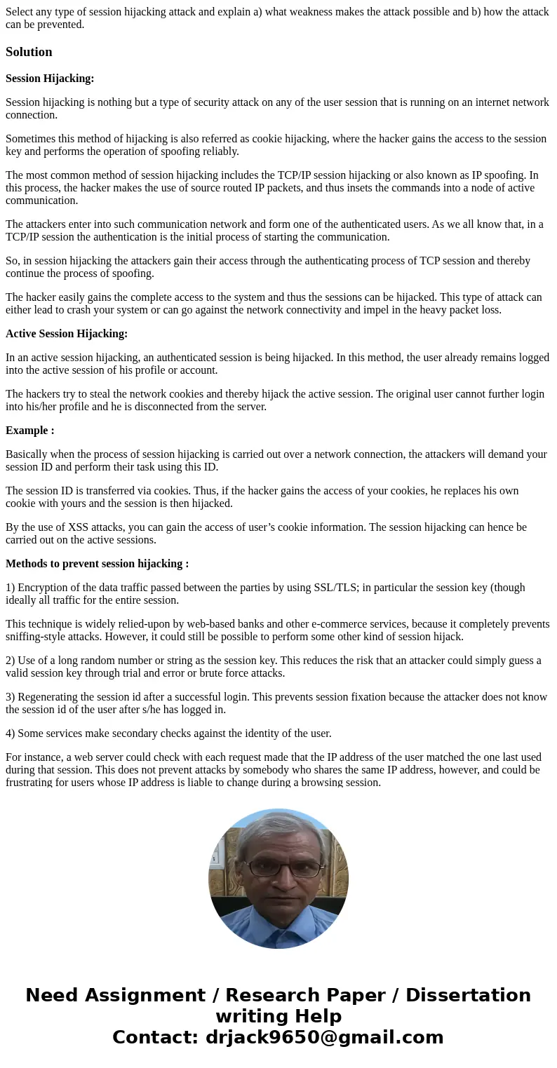 Select any type of session hijacking attack and explain a) what weakness makes the attack possible and b) how the attack can be prevented.SolutionSession Hijack Select any type of session hijacking attack and explain a) what weakness makes the attack possible and b) how the attack can be prevented.SolutionSession Hijack