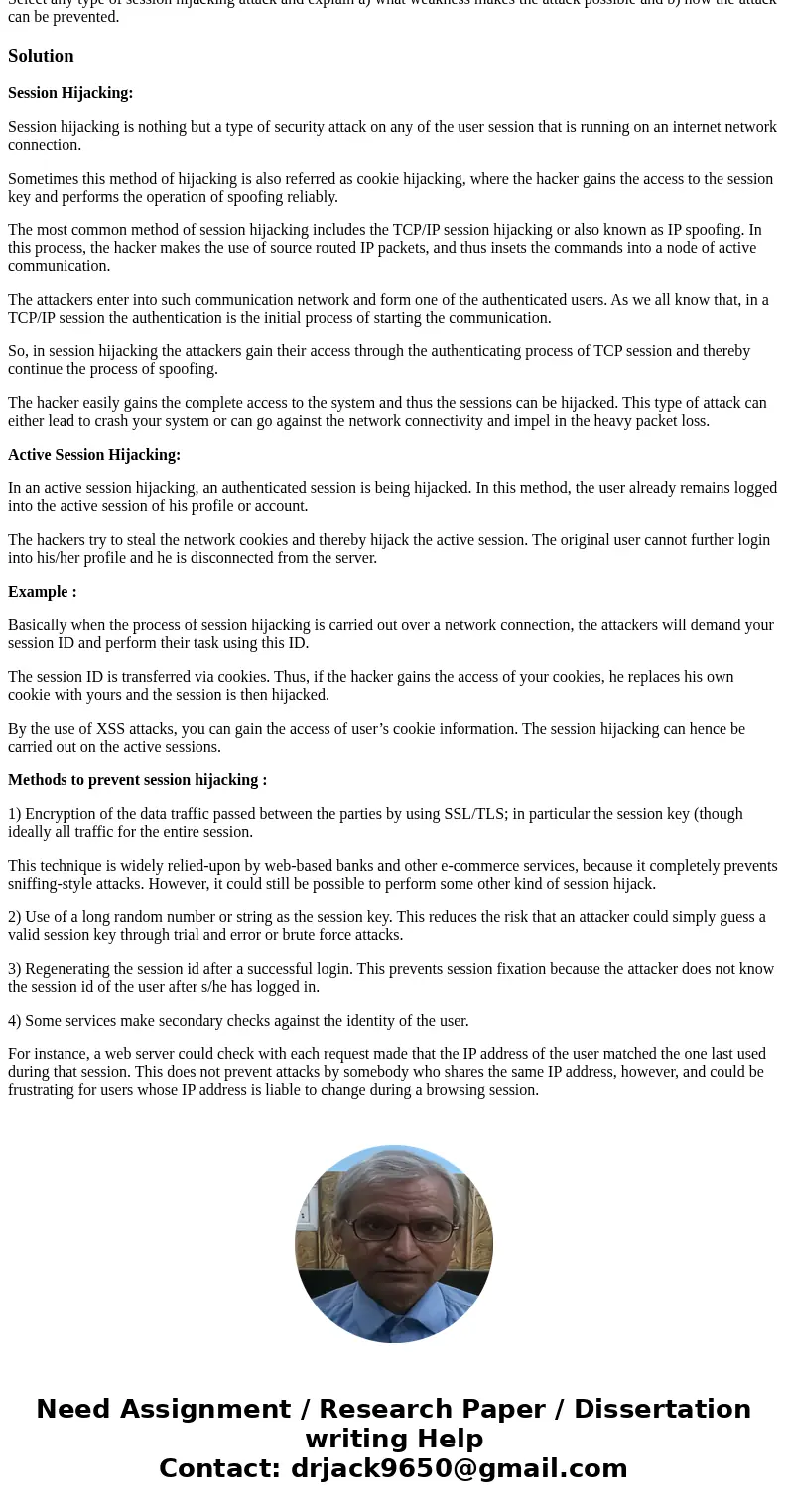 Select any type of session hijacking attack and explain a) what weakness makes the attack possible and b) how the attack can be prevented.SolutionSession Hijack Select any type of session hijacking attack and explain a) what weakness makes the attack possible and b) how the attack can be prevented.SolutionSession Hijack