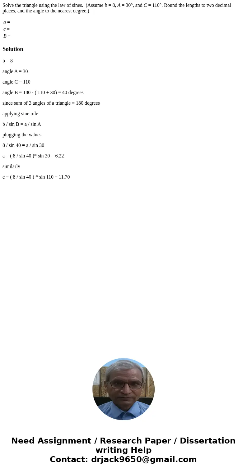 Solve the triangle using the law of sines. (Assume b = 8, A = 30°, and C = 110°. Round the lengths to two decimal places, and the angle to the nearest degree.)  Solve the triangle using the law of sines. (Assume b = 8, A = 30°, and C = 110°. Round the lengths to two decimal places, and the angle to the nearest degree.)