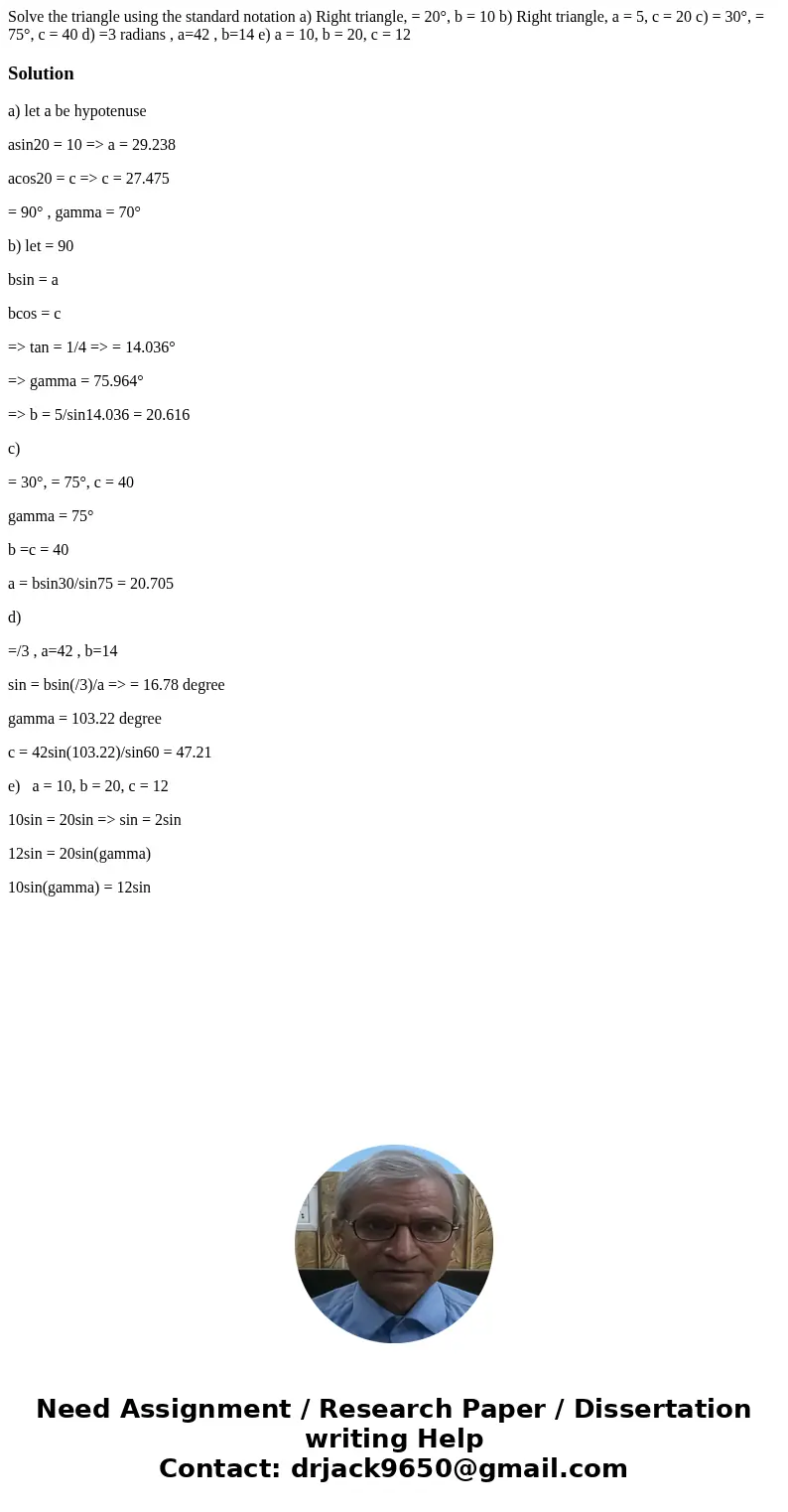 Solve the triangle using the standard notation a) Right triangle, = 20°, b = 10 b) Right triangle, a = 5, c = 20 c) = 30°, = 75°, c = 40 d) =3 radians , a=42 ,  Solve the triangle using the standard notation a) Right triangle, = 20°, b = 10 b) Right triangle, a = 5, c = 20 c) = 30°, = 75°, c = 40 d) =3 radians , a=42 ,
