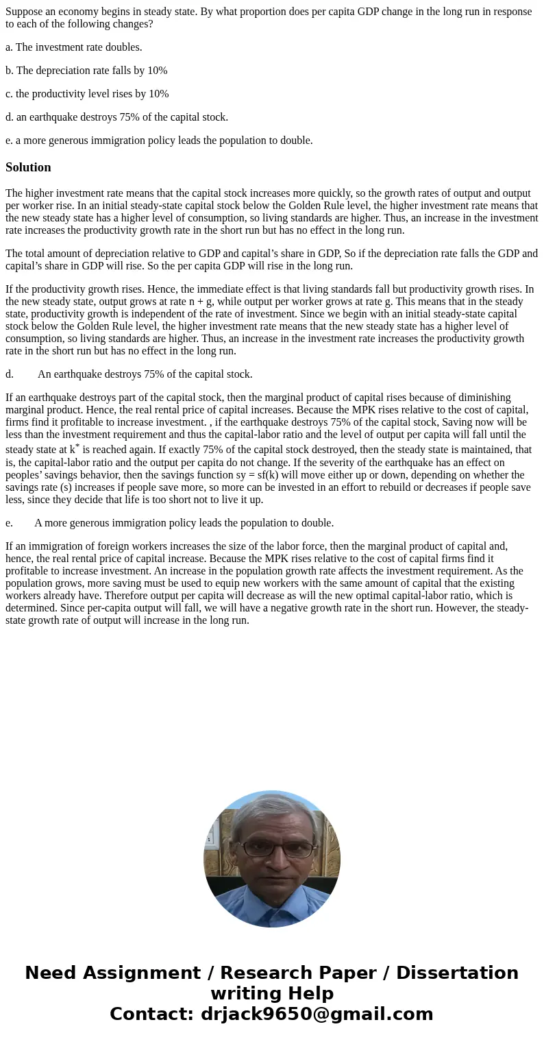 Suppose an economy begins in steady state. By what proportion does per capita GDP change in the long run in response to each of the following changes? a. The in