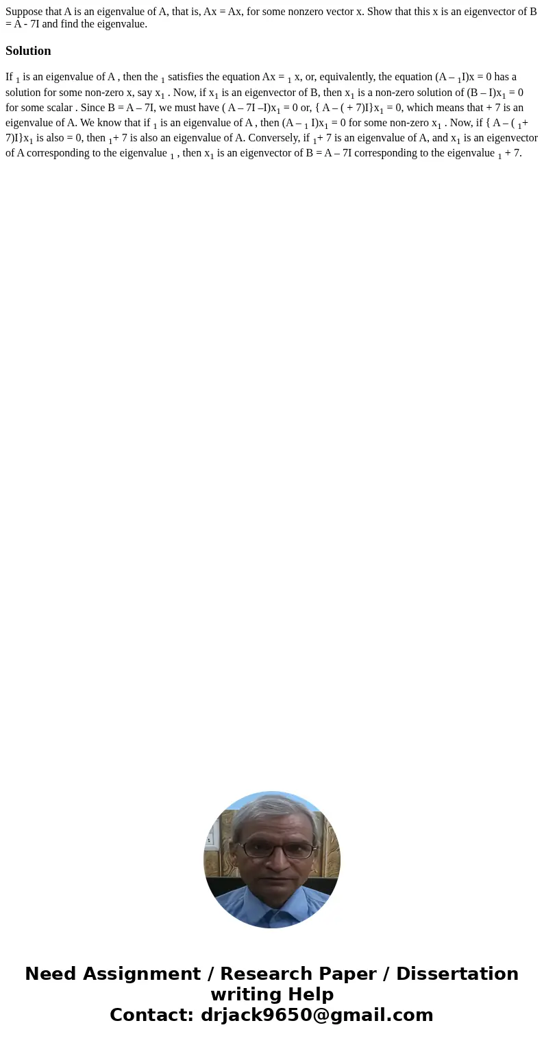Suppose that A is an eigenvalue of A, that is, Ax = Ax, for some nonzero vector x. Show that this x is an eigenvector of B = A - 7I and find the eigenvalue.Sol  Suppose that A is an eigenvalue of A, that is, Ax = Ax, for some nonzero vector x. Show that this x is an eigenvector of B = A - 7I and find the eigenvalue.Sol
