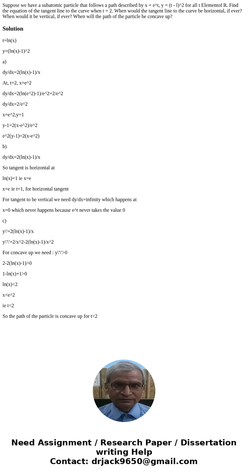 Suppose we have a subatomic particle that follows a path described by x = e^t, y = (t - l)^2 for all t Elementof R. Find the equation of the tangent line to th  Suppose we have a subatomic particle that follows a path described by x = e^t, y = (t - l)^2 for all t Elementof R. Find the equation of the tangent line to th
