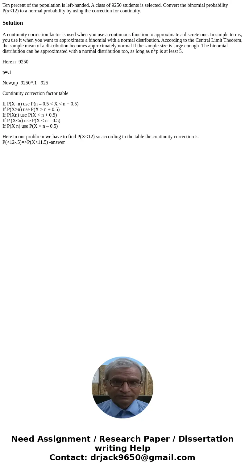 Ten percent of the population is left-handed. A class of 9250 students is selected. Convert the binomial probability P(x<12) to a normal probability by using Ten percent of the population is left-handed. A class of 9250 students is selected. Convert the binomial probability P(x<12) to a normal probability by using