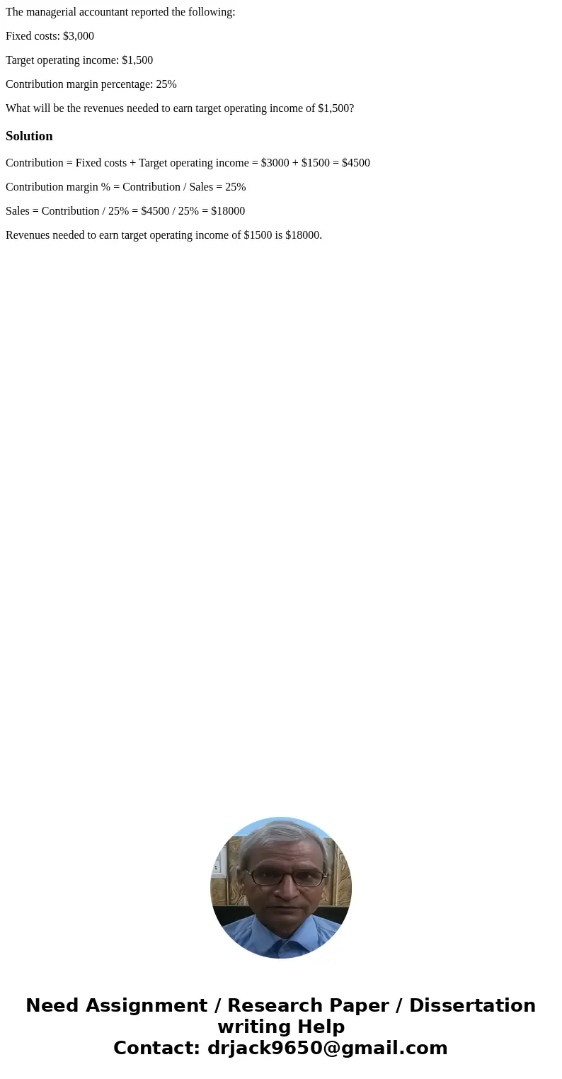 The managerial accountant reported the following: Fixed costs: $3,000 Target operating income: $1,500 Contribution margin percentage: 25% What will be the reven The managerial accountant reported the following: Fixed costs: $3,000 Target operating income: $1,500 Contribution margin percentage: 25% What will be the reven