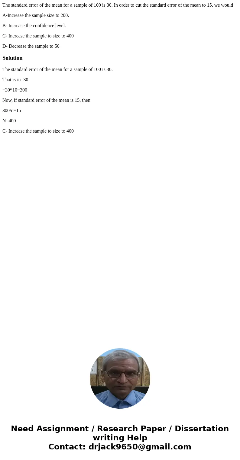 The standard error of the mean for a sample of 100 is 30. In order to cut the standard error of the mean to 15, we would A-Increase the sample size to 200. B- I The standard error of the mean for a sample of 100 is 30. In order to cut the standard error of the mean to 15, we would A-Increase the sample size to 200. B- I