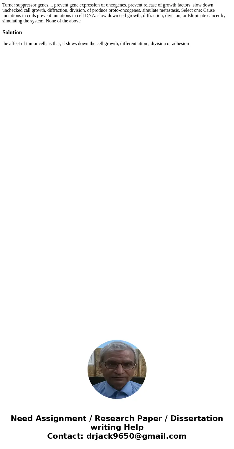 Turner suppressor genes.... prevent gene expression of oncogenes. prevent release of growth factors. slow down unchecked call growth, diffraction, division, of  Turner suppressor genes.... prevent gene expression of oncogenes. prevent release of growth factors. slow down unchecked call growth, diffraction, division, of