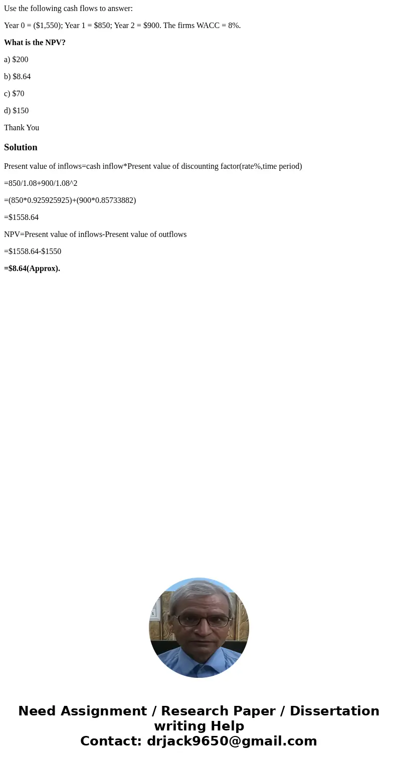 Use the following cash flows to answer: Year 0 = ($1,550); Year 1 = $850; Year 2 = $900. The firms WACC = 8%. What is the NPV? a) $200 b) $8.64 c) $70 d) $150 T Use the following cash flows to answer: Year 0 = ($1,550); Year 1 = $850; Year 2 = $900. The firms WACC = 8%. What is the NPV? a) $200 b) $8.64 c) $70 d) $150 T