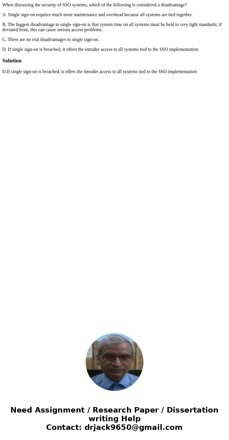 When discussing the security of SSO systems, which of the following is considered a disadvantage? A. Single sign-on requires much more maintenance and overhead  When discussing the security of SSO systems, which of the following is considered a disadvantage? A. Single sign-on requires much more maintenance and overhead