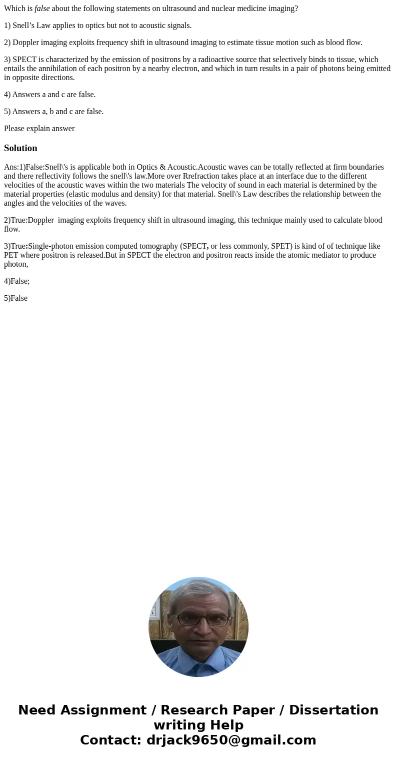 Which is false about the following statements on ultrasound and nuclear medicine imaging? 1) Snell’s Law applies to optics but not to acoustic signals. 2) Doppl Which is false about the following statements on ultrasound and nuclear medicine imaging? 1) Snell’s Law applies to optics but not to acoustic signals. 2) Doppl