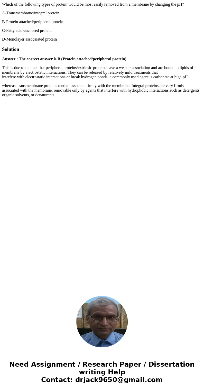 Which of the following types of protein would be most easily removed from a membrane by changing the pH? A-Transmembrane/integral protein B-Protein attached/per