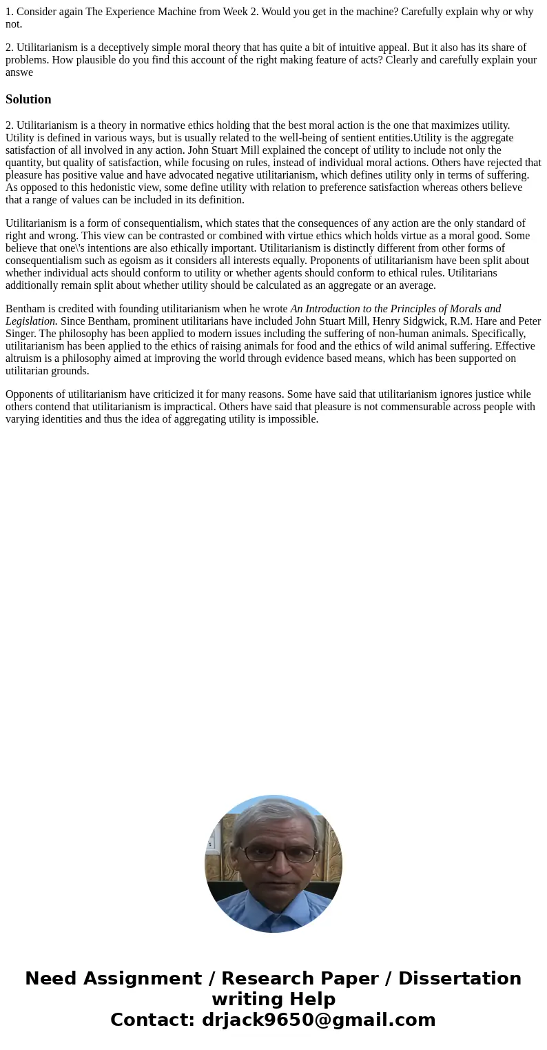 1. Consider again The Experience Machine from Week 2. Would you get in the machine? Carefully explain why or why not. 2. Utilitarianism is a deceptively simple  1. Consider again The Experience Machine from Week 2. Would you get in the machine? Carefully explain why or why not. 2. Utilitarianism is a deceptively simple
