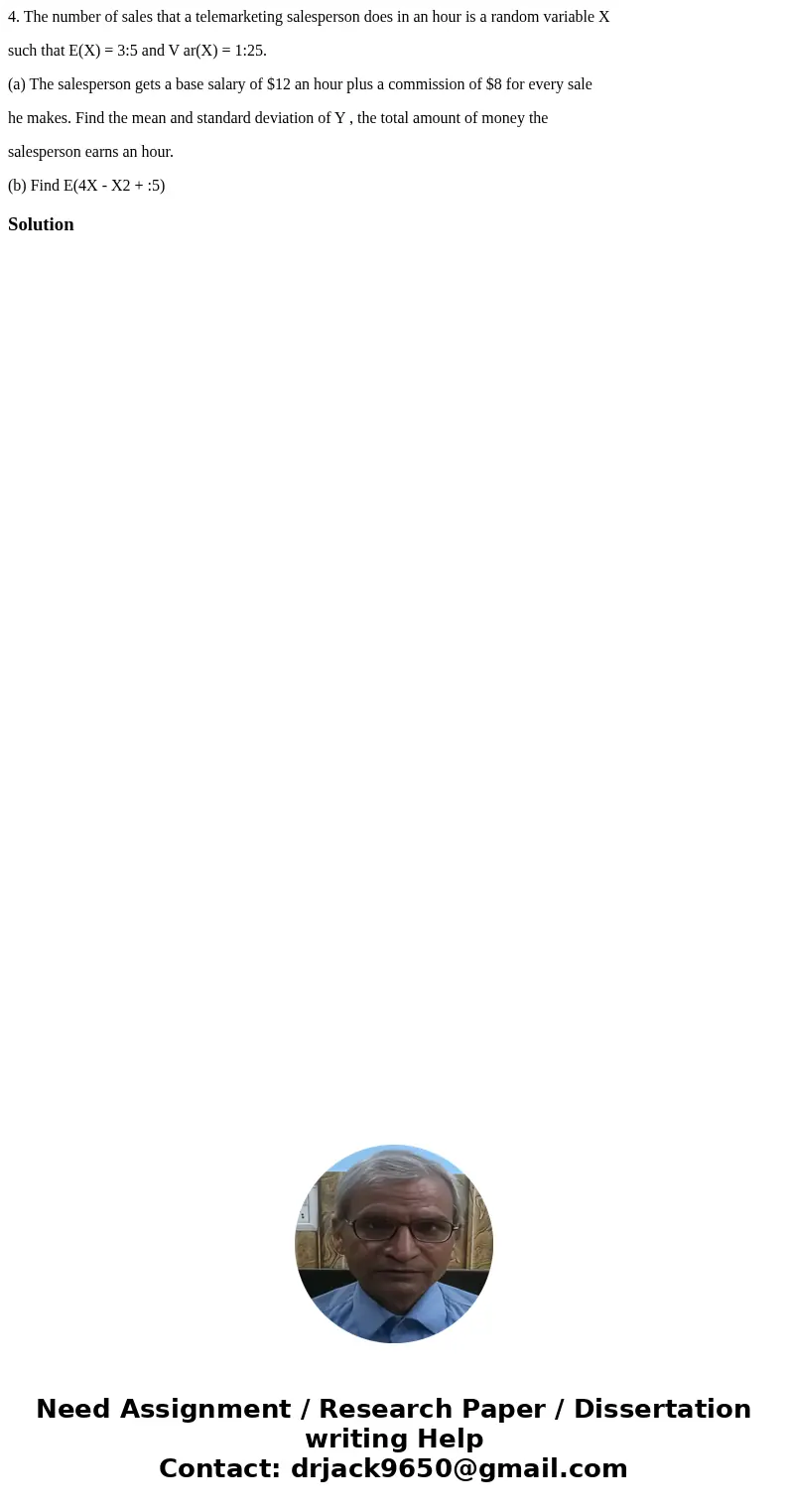 4. The number of sales that a telemarketing salesperson does in an hour is a random variable X such that E(X) = 3:5 and V ar(X) = 1:25. (a) The salesperson gets 4. The number of sales that a telemarketing salesperson does in an hour is a random variable X such that E(X) = 3:5 and V ar(X) = 1:25. (a) The salesperson gets