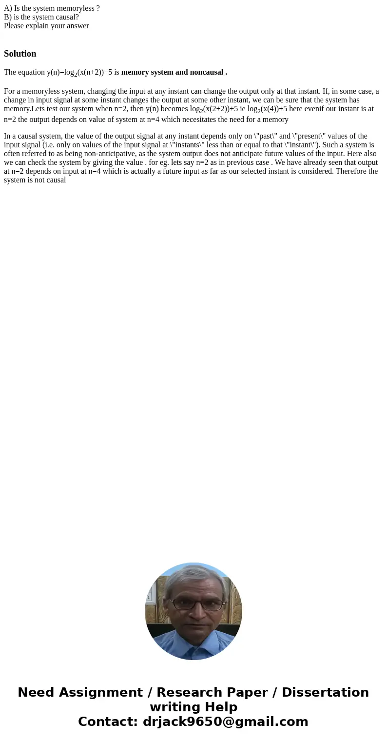 A) Is the system memoryless ? B) is the system causal? Please explain your answer SolutionThe equation y(n)=log2(x(n+2))+5 is memory system and noncausal . For  A) Is the system memoryless ? B) is the system causal? Please explain your answer SolutionThe equation y(n)=log2(x(n+2))+5 is memory system and noncausal . For