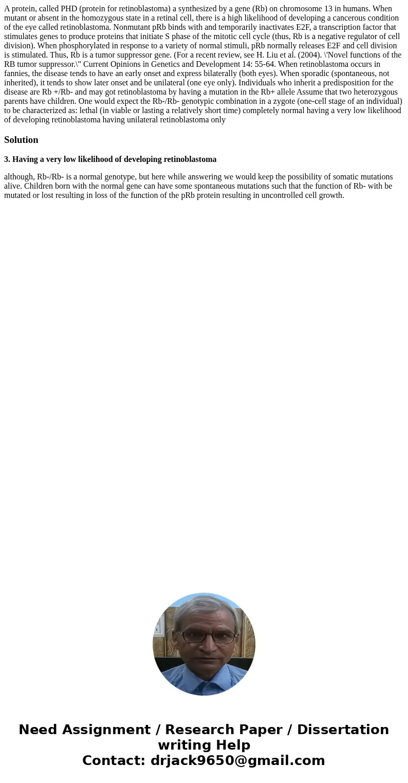 A protein, called PHD (protein for retinoblastoma) a synthesized by a gene (Rb) on chromosome 13 in humans. When mutant or absent in the homozygous state in a   A protein, called PHD (protein for retinoblastoma) a synthesized by a gene (Rb) on chromosome 13 in humans. When mutant or absent in the homozygous state in a